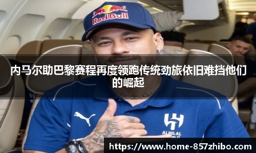 内马尔助巴黎赛程再度领跑传统劲旅依旧难挡他们的崛起