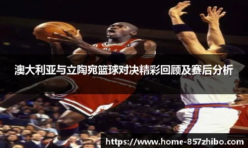 澳大利亚与立陶宛篮球对决精彩回顾及赛后分析