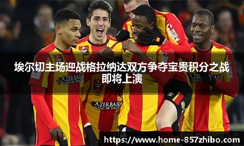埃尔切主场迎战格拉纳达双方争夺宝贵积分之战即将上演