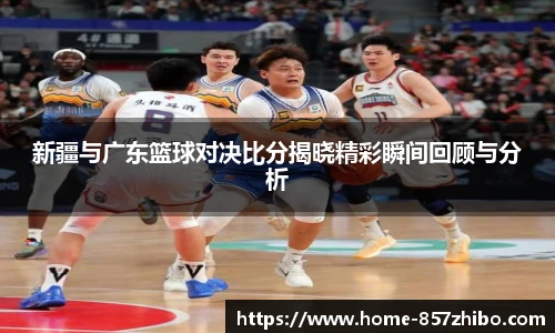 新疆与广东篮球对决比分揭晓精彩瞬间回顾与分析